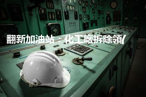翻新加油站：化工廠拆除領(lǐng)域施工技術(shù)更新！